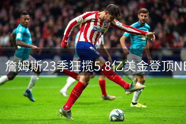 詹姆斯23季狂揽5.8亿美金登顶NBA薪资王座 今为冠军梦主动降薪4875万