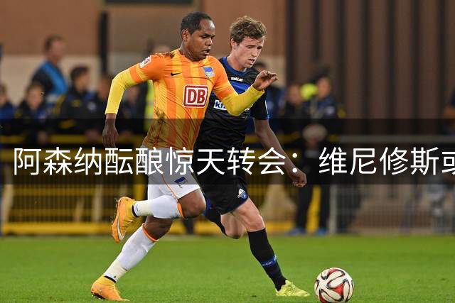 阿森纳酝酿惊天转会：维尼修斯或改写英超引援格局